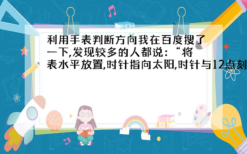 利用手表判断方向我在百度搜了一下,发现较多的人都说：“将表水平放置,时针指向太阳,时针与12点刻度之间夹角的平分线指示南