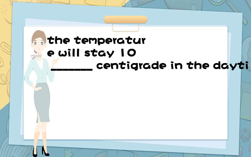 the temperature will stay 10 _______ centigrade in the dayti