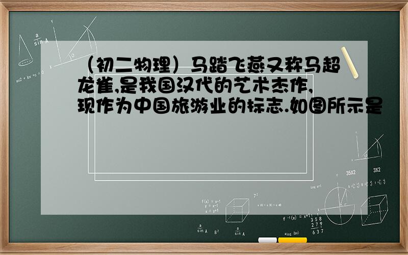 （初二物理）马踏飞燕又称马超龙雀,是我国汉代的艺术杰作,现作为中国旅游业的标志.如图所示是