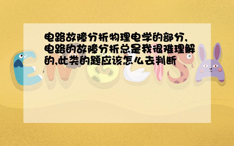 电路故障分析物理电学的部分,电路的故障分析总是我很难理解的,此类的题应该怎么去判断