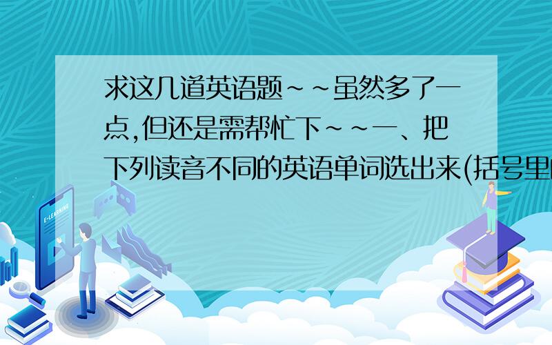 求这几道英语题~~虽然多了一点,但还是需帮忙下~~一、把下列读音不同的英语单词选出来(括号里的单词代表被划横线的单词）1