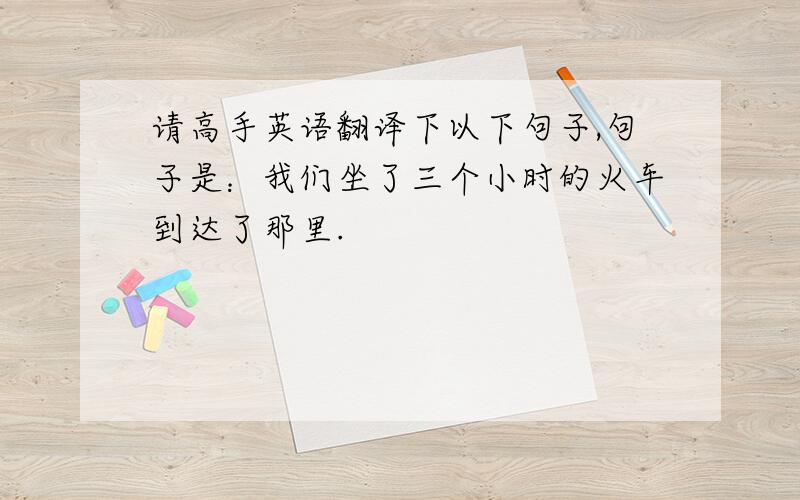 请高手英语翻译下以下句子,句子是：我们坐了三个小时的火车到达了那里.