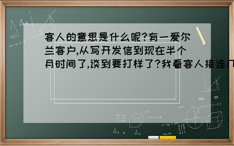 客人的意思是什么呢?有一爱尔兰客户,从写开发信到现在半个月时间了,谈到要打样了?我看客人接连几天没回邮件,就急着给他算时