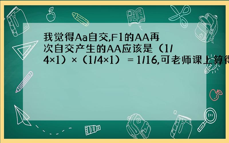 我觉得Aa自交,F1的AA再次自交产生的AA应该是（1/4×1）×（1/4×1）＝1/16,可老师课上算得是1/4,谁能