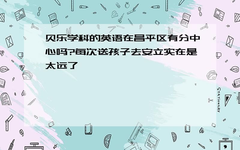 贝乐学科的英语在昌平区有分中心吗?每次送孩子去安立实在是太远了