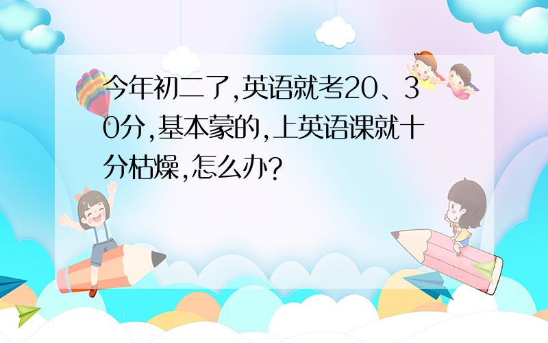 今年初二了,英语就考20、30分,基本蒙的,上英语课就十分枯燥,怎么办?