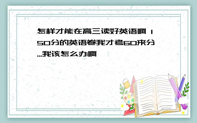 怎样才能在高三读好英语啊 150分的英语卷我才考60来分...我该怎么办啊