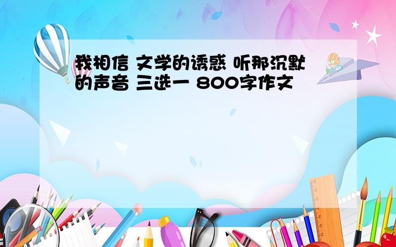 我相信 文学的诱惑 听那沉默的声音 三选一 800字作文