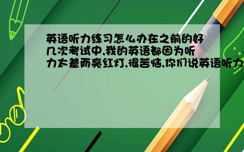 英语听力练习怎么办在之前的好几次考试中,我的英语都因为听力太差而亮红灯,很苦恼,你们说英语听力练习怎样才能提高成绩呢?