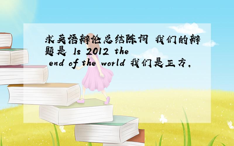 求英语辩论总结陈词 我们的辩题是 Is 2012 the end of the world 我们是正方,