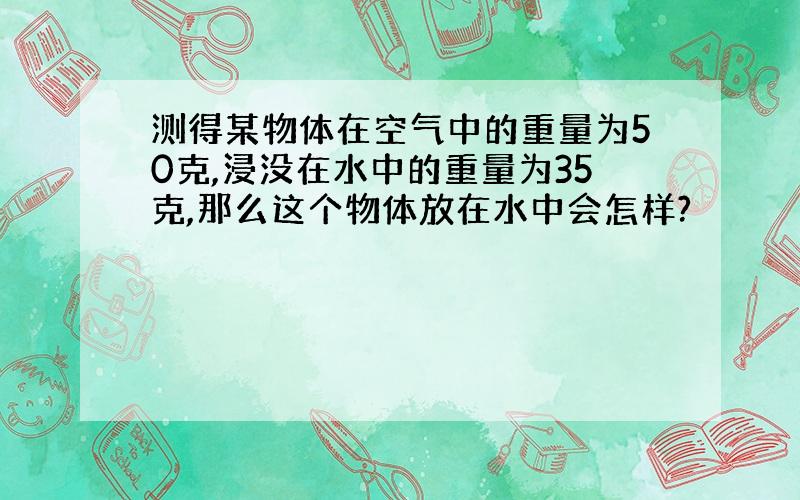 测得某物体在空气中的重量为50克,浸没在水中的重量为35克,那么这个物体放在水中会怎样?