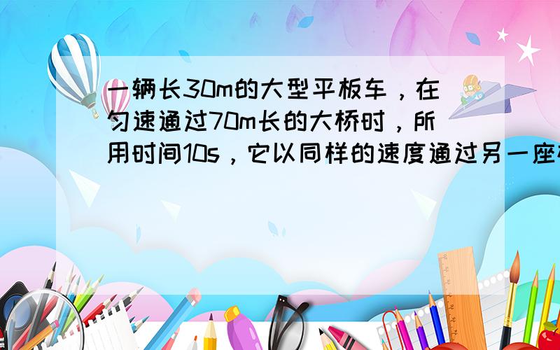 一辆长30m的大型平板车，在匀速通过70m长的大桥时，所用时间10s，它以同样的速度通过另一座桥，用了20s的时间，那么