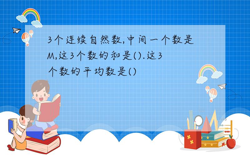 3个连续自然数,中间一个数是M,这3个数的和是().这3个数的平均数是()