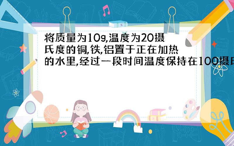 将质量为10g,温度为20摄氏度的铜,铁,铝置于正在加热的水里,经过一段时间温度保持在100摄氏度（C铜 < C铁