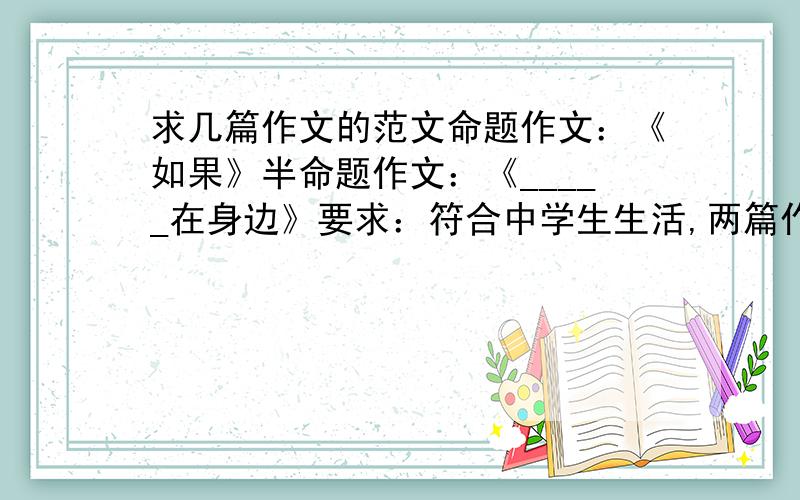 求几篇作文的范文命题作文：《如果》半命题作文：《_____在身边》要求：符合中学生生活,两篇作文均不少于600字,除诗歌