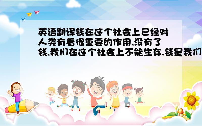 英语翻译钱在这个社会上已经对人类有着很重要的作用,没有了钱,我们在这个社会上不能生存.钱是我们生活上物质的基础,没有钱是