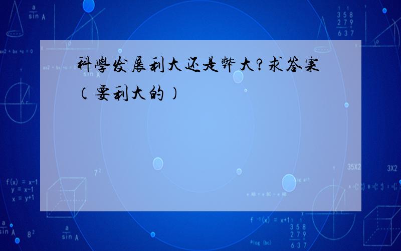 科学发展利大还是弊大?求答案（要利大的）