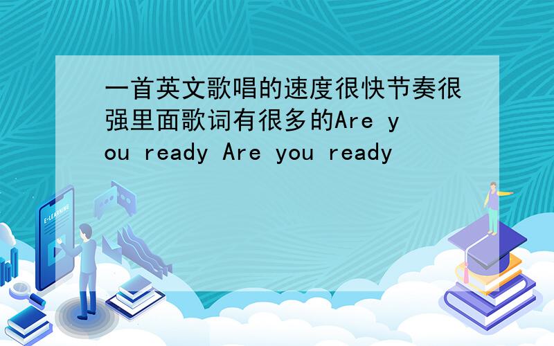 一首英文歌唱的速度很快节奏很强里面歌词有很多的Are you ready Are you ready