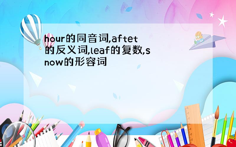 hour的同音词,aftet的反义词,leaf的复数,snow的形容词