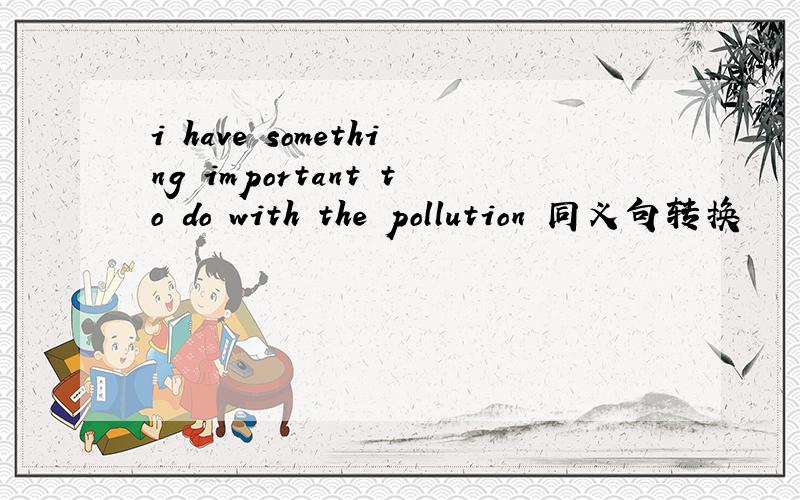 i have something important to do with the pollution 同义句转换