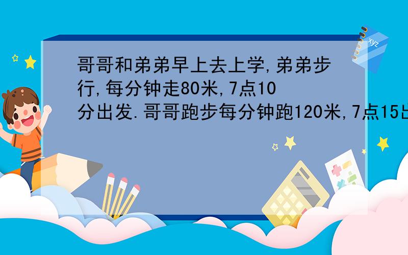 哥哥和弟弟早上去上学,弟弟步行,每分钟走80米,7点10分出发.哥哥跑步每分钟跑120米,7点15出发.