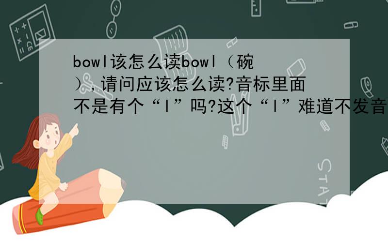 bowl该怎么读bowl（碗）,请问应该怎么读?音标里面不是有个“l”吗?这个“l”难道不发音吗,看别人读都不发音,到底