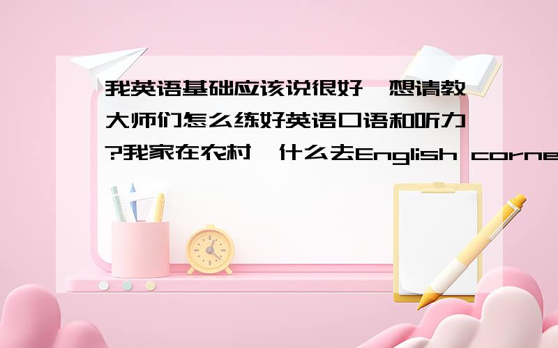 我英语基础应该说很好,想请教大师们怎么练好英语口语和听力?我家在农村,什么去English corner 或与外国人交流