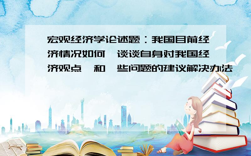 宏观经济学论述题：我国目前经济情况如何,谈谈自身对我国经济观点,和一些问题的建议解决办法