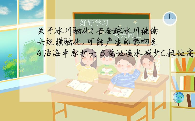 关于冰川融化?若全球冰川继续大规模融化,可能产生的影响是A.沿海平原扩大 B.陆地淡水减少C.极地高压增强 D.植被类型