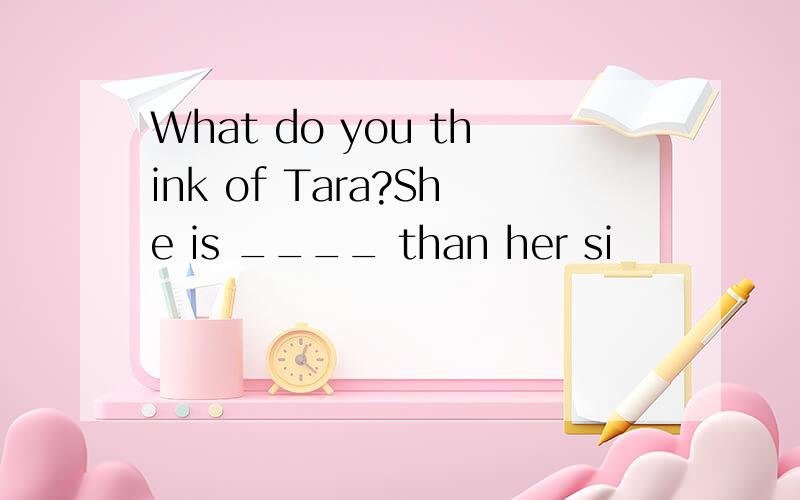 What do you think of Tara?She is ____ than her si