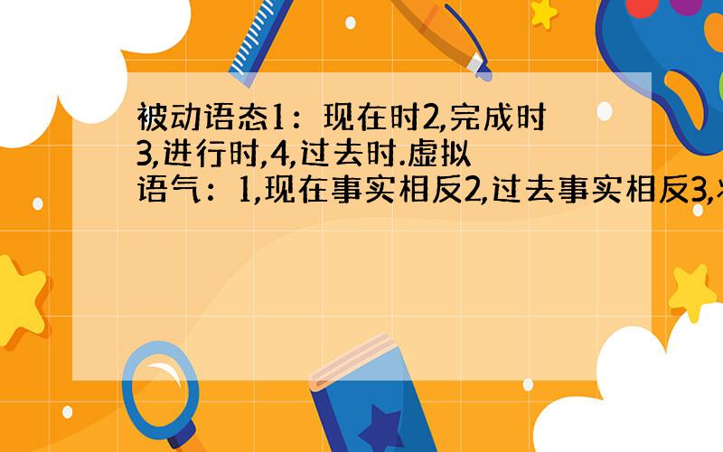 被动语态1：现在时2,完成时3,进行时,4,过去时.虚拟语气：1,现在事实相反2,过去事实相反3,将来事实相反每一个要求