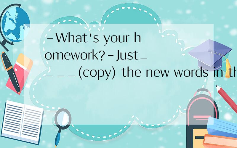 -What's your homework?-Just____(copy) the new words in the b