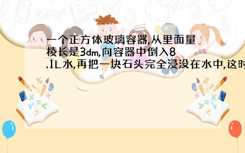 一个正方体玻璃容器,从里面量棱长是3dm,向容器中倒入8.1L水,再把一块石头完全浸没在水中,这时量得容器