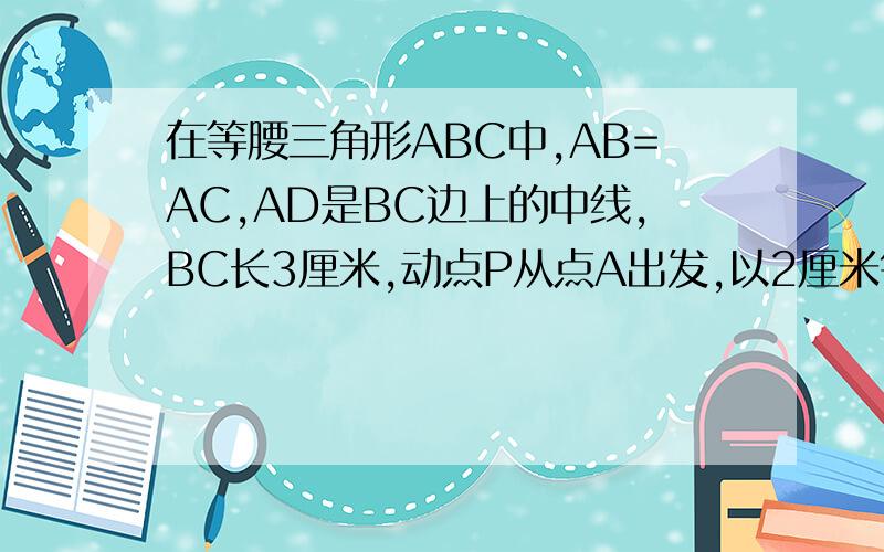 在等腰三角形ABC中,AB=AC,AD是BC边上的中线,BC长3厘米,动点P从点A出发,以2厘米每秒的速度在AD上移动,