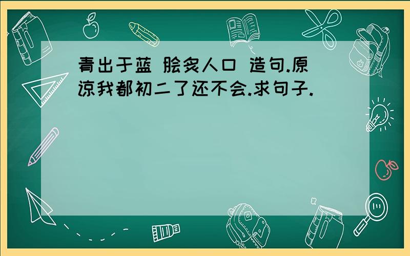 青出于蓝 脍炙人口 造句.原谅我都初二了还不会.求句子.