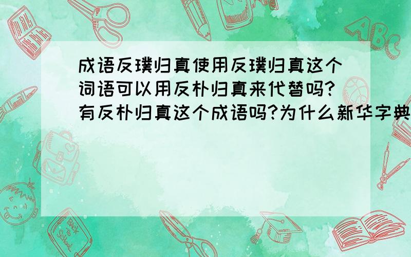 成语反璞归真使用反璞归真这个词语可以用反朴归真来代替吗?有反朴归真这个成语吗?为什么新华字典里没有反朴归真的用法了？