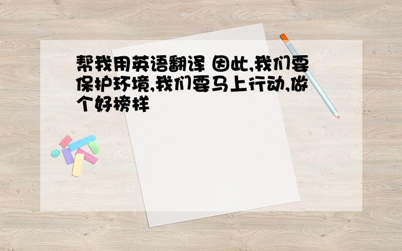 帮我用英语翻译 因此,我们要保护环境,我们要马上行动,做个好榜样