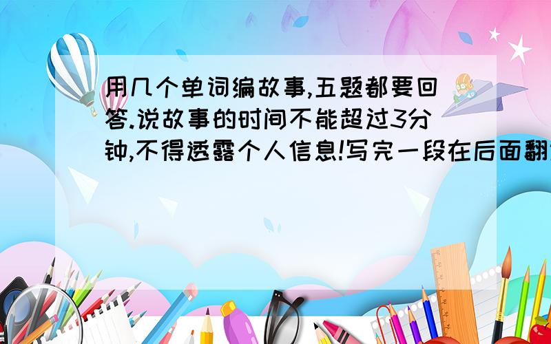 用几个单词编故事,五题都要回答.说故事的时间不能超过3分钟,不得透露个人信息!写完一段在后面翻译成中文