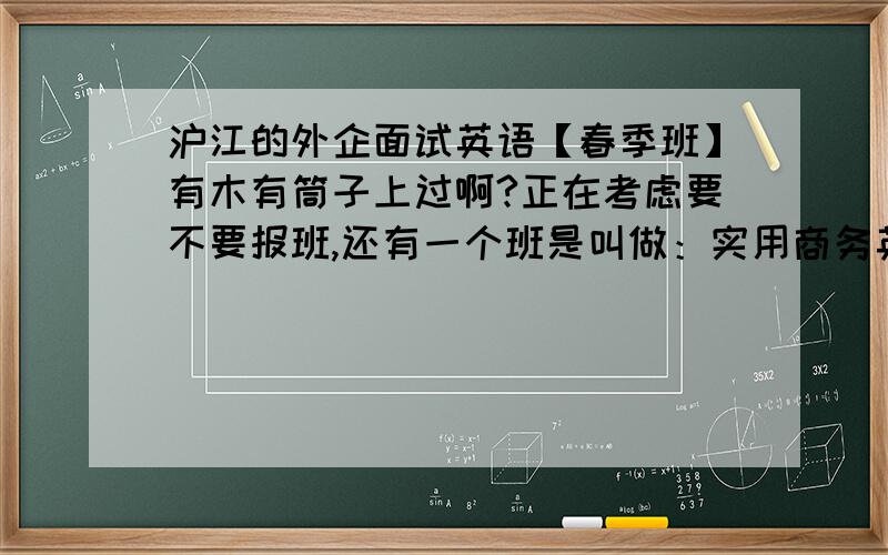 沪江的外企面试英语【春季班】有木有筒子上过啊?正在考虑要不要报班,还有一个班是叫做：实用商务英语,想知道那个比较适合已经