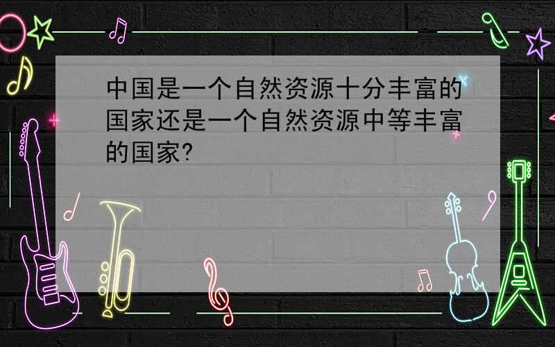 中国是一个自然资源十分丰富的国家还是一个自然资源中等丰富的国家?