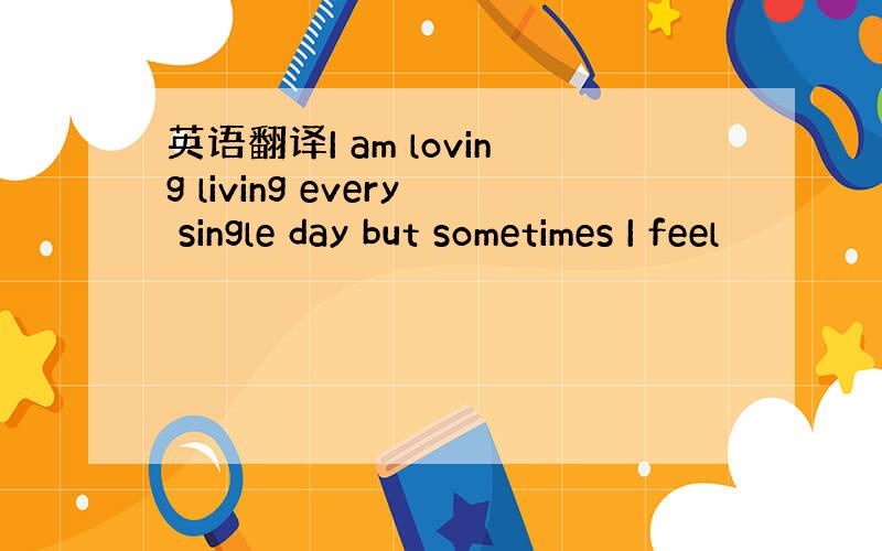 英语翻译I am loving living every single day but sometimes I feel