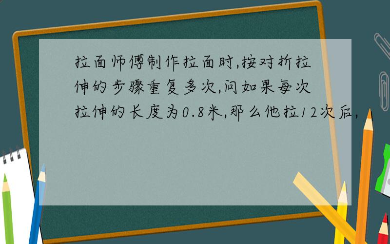 拉面师傅制作拉面时,按对折拉伸的步骤重复多次,问如果每次拉伸的长度为0.8米,那么他拉12次后,