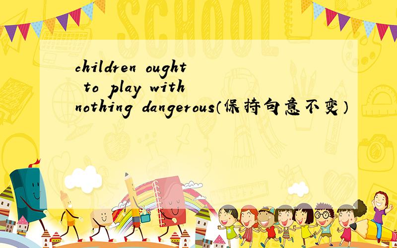 children ought to play with nothing dangerous（保持句意不变）