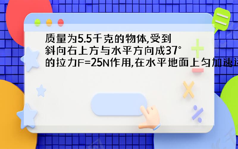 质量为5.5千克的物体,受到斜向右上方与水平方向成37°的拉力F=25N作用,在水平地面上匀加速运动,改怎么求啊!