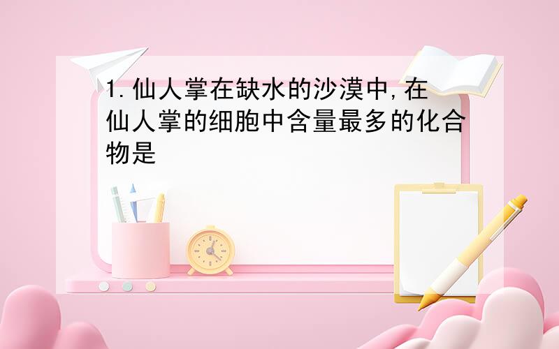 1.仙人掌在缺水的沙漠中,在仙人掌的细胞中含量最多的化合物是