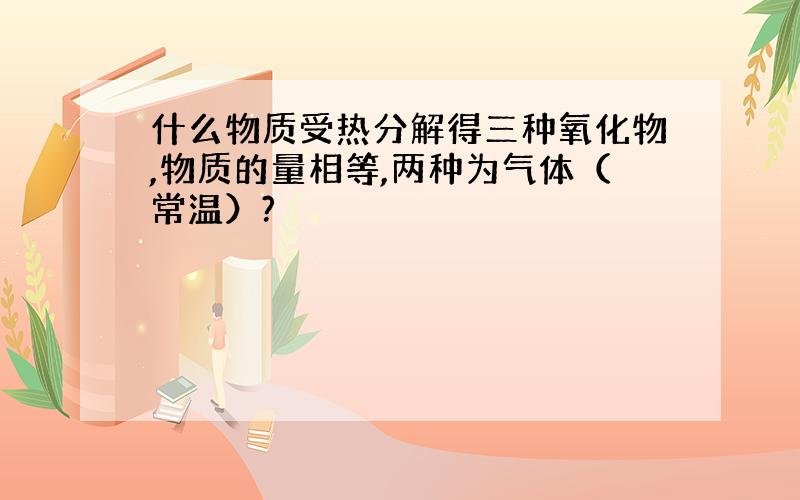 什么物质受热分解得三种氧化物,物质的量相等,两种为气体（常温）?