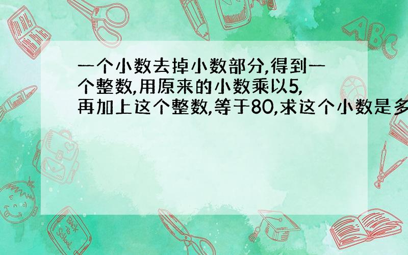 一个小数去掉小数部分,得到一个整数,用原来的小数乘以5,再加上这个整数,等于80,求这个小数是多少?