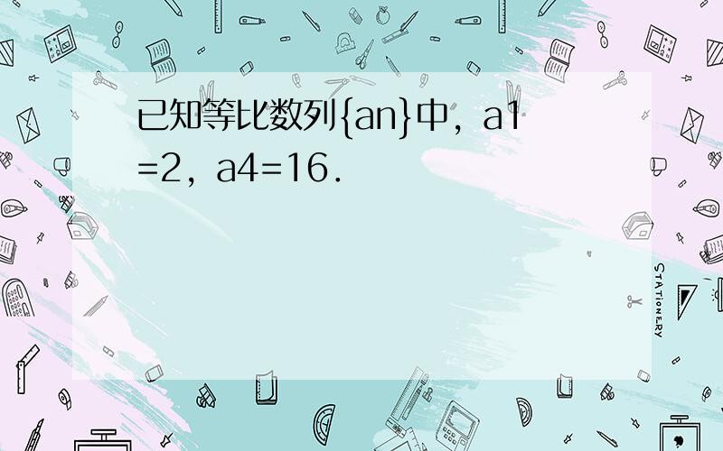 已知等比数列{an}中，a1=2，a4=16．