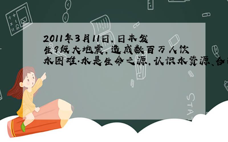 2011年3月11日，日本发生9级大地震，造成数百万人饮水困难．水是生命之源，认识水资源、合理利用和保护水资源是我们义不