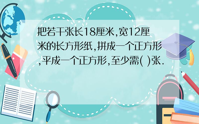 把若干张长18厘米,宽12厘米的长方形纸,拼成一个正方形,平成一个正方形,至少需( )张.